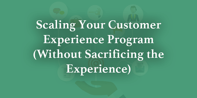 Scaling your Customer Experience Program (without Sacrificing the Experience)