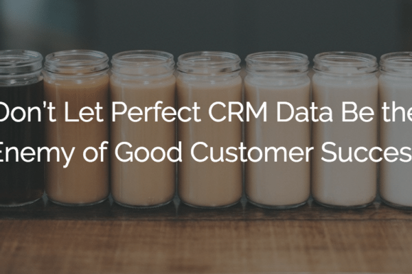 Don’t Let Perfect CRM Data Be the Enemy of Good Customer Success