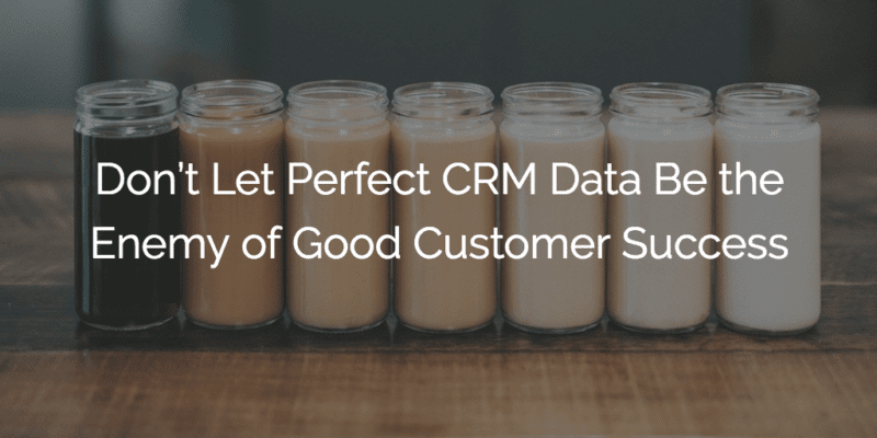 Don’t Let Perfect CRM Data Be the Enemy of Good Customer Success