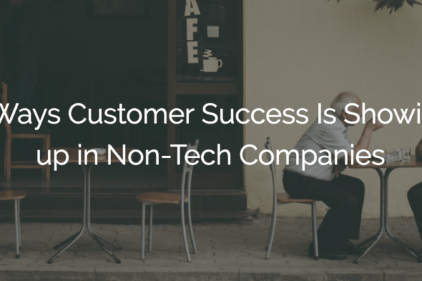 6 Ways Customer Success Is Showing up in Non-Tech Companies