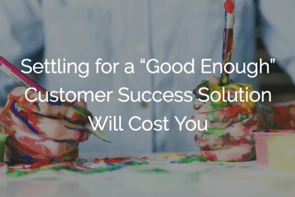 Settling for a “Good Enough” Customer Success Solution Will Cost You