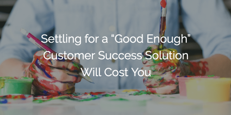 Settling for a “Good Enough” Customer Success Solution Will Cost You