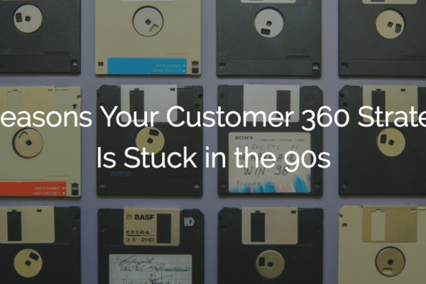 3 Reasons Your Customer 360 Strategy Is Stuck in the 90s