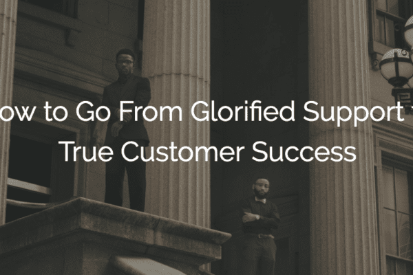 How to Go From Glorified Support to True Customer Success