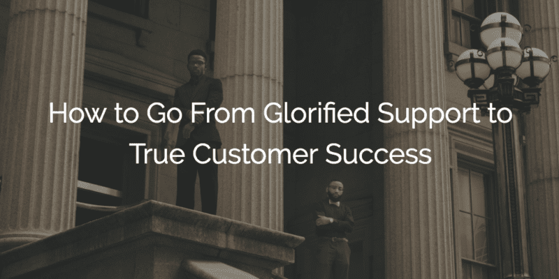 How to Go From Glorified Support to True Customer Success